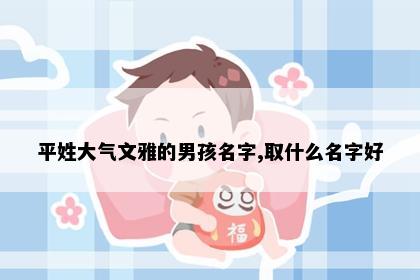 平姓大气文雅的男孩名字,取什么名字好