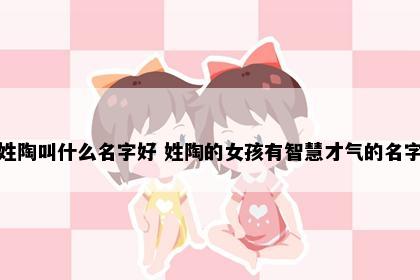 姓陶叫什么名字好 姓陶的女孩有智慧才气的名字